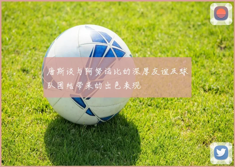 唐斯谈与阿努诺比的深厚友谊及球队团结带来的出色表现
