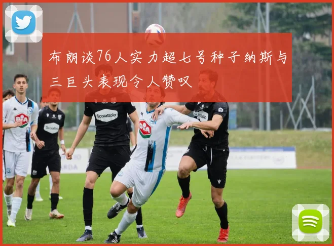 布朗谈76人实力超七号种子纳斯与三巨头表现令人赞叹