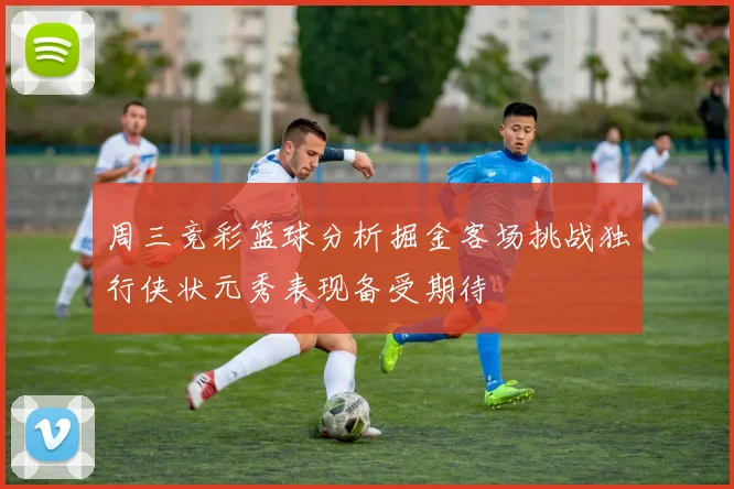 周三竞彩篮球分析掘金客场挑战独行侠状元秀表现备受期待