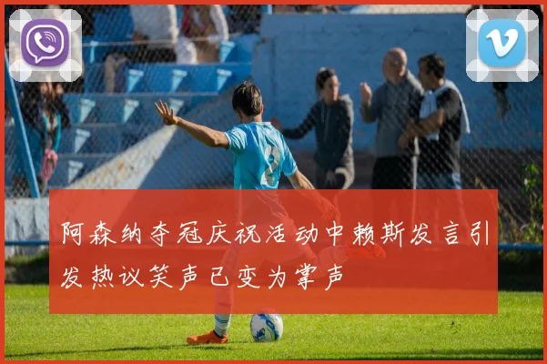 阿森纳夺冠庆祝活动中赖斯发言引发热议笑声已变为掌声