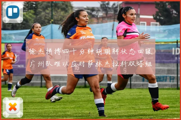 徐杰拼搏四十分钟胡明轩状态回暖广州队难以应对萨林杰拉科双塔组合