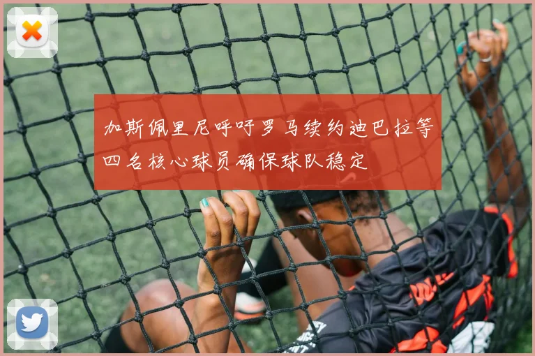 加斯佩里尼呼吁罗马续约迪巴拉等四名核心球员确保球队稳定