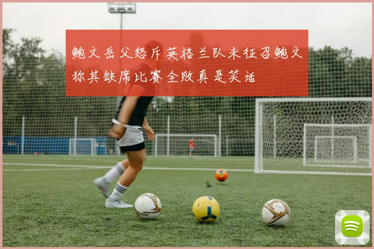 鲍文岳父怒斥英格兰队未征召鲍文称其缺席比赛全败真是笑话