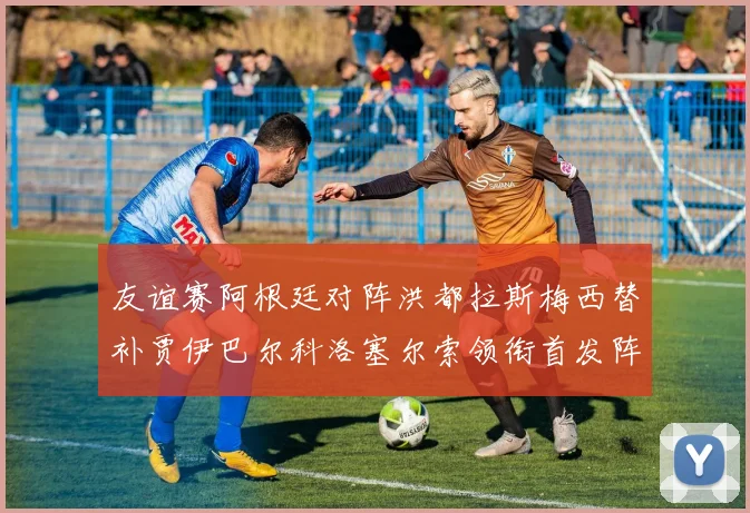 友谊赛阿根廷对阵洪都拉斯梅西替补贾伊巴尔科洛塞尔索领衔首发阵容