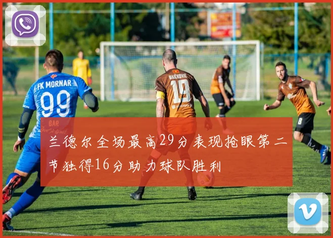 兰德尔全场最高29分表现抢眼第二节独得16分助力球队胜利
