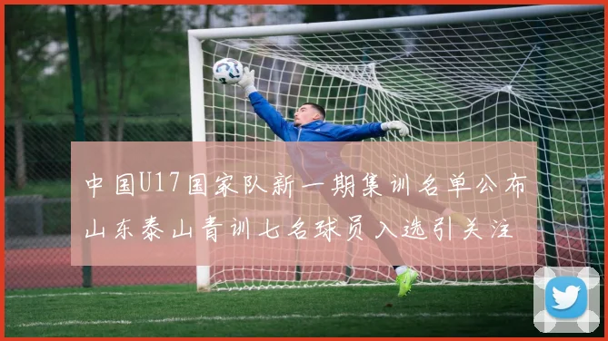 中国U17国家队新一期集训名单公布山东泰山青训七名球员入选引关注