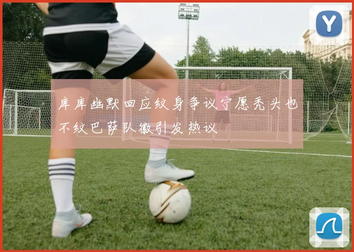 库库幽默回应纹身争议宁愿秃头也不纹巴萨队徽引发热议
