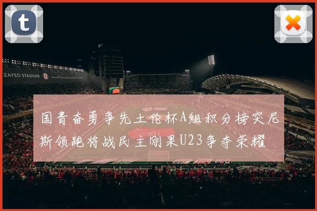国青奋勇争先土伦杯A组积分榜突尼斯领跑将战民主刚果U23争夺荣耀