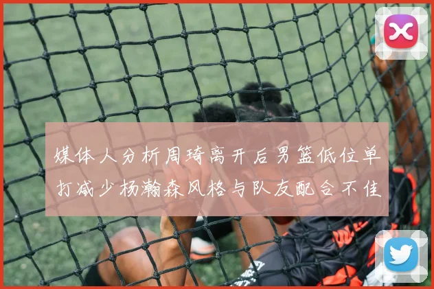 媒体人分析周琦离开后男篮低位单打减少杨瀚森风格与队友配合不佳
