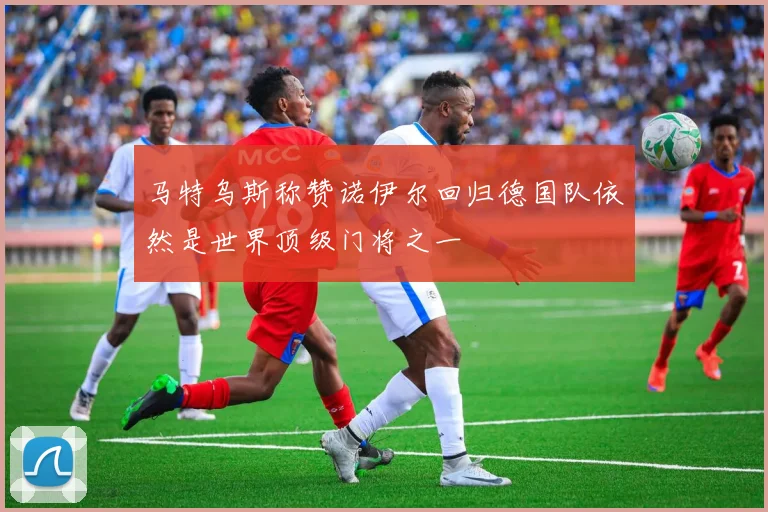 马特乌斯称赞诺伊尔回归德国队依然是世界顶级门将之一