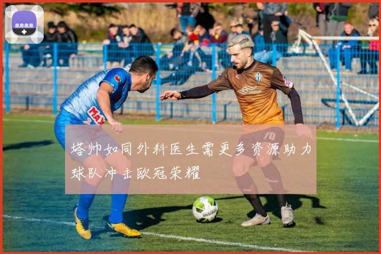 塔帅如同外科医生需更多资源助力球队冲击欧冠荣耀