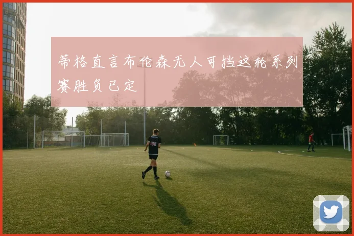 蒂格直言布伦森无人可挡这轮系列赛胜负已定