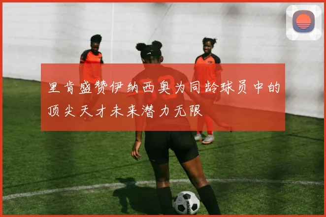 里肯盛赞伊纳西奥为同龄球员中的顶尖天才未来潜力无限
