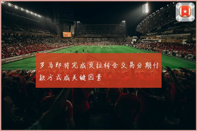 罗马即将完成莫拉转会交易分期付款方式成关键因素
