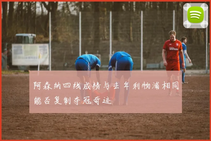 阿森纳四线成绩与去年利物浦相同能否复制夺冠奇迹