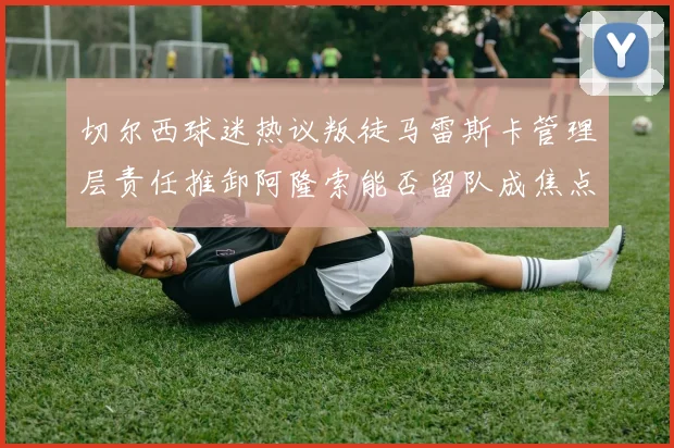 切尔西球迷热议叛徒马雷斯卡管理层责任推卸阿隆索能否留队成焦点
