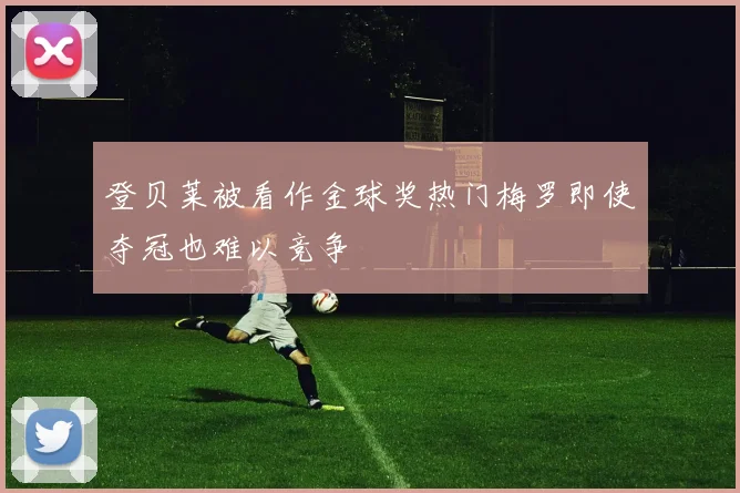 登贝莱被看作金球奖热门梅罗即使夺冠也难以竞争