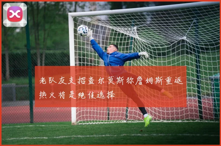 老队友支招查尔莫斯称詹姆斯重返热火将是绝佳选择