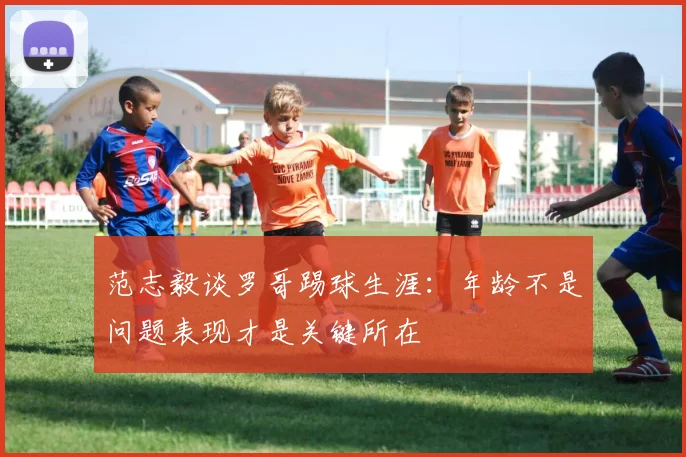 范志毅谈罗哥踢球生涯：年龄不是问题表现才是关键所在