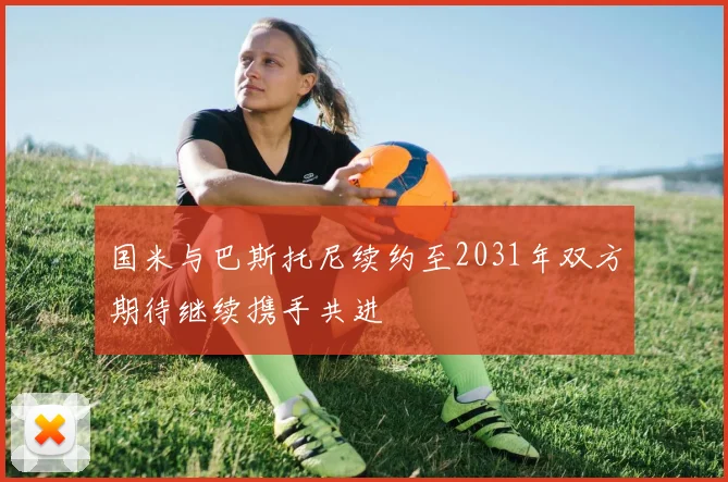 国米与巴斯托尼续约至2031年双方期待继续携手共进
